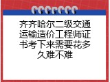 齐齐哈尔二级交通运输造价工程师证书考下来需要花多久难不难