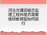 河北交通运输总监理工程师是否需要继续教育呢如何进行