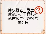 浦东新区一级土木建筑造价工程师考试在哪里可以报名怎么报
