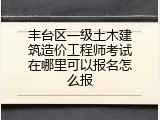 丰台区一级土木建筑造价工程师考试在哪里可以报名怎么报