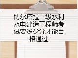 博尔塔拉二级水利水电建造工程师考试要多少分才能合格通过