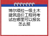 博尔塔拉一级土木建筑造价工程师考试在哪里可以报名怎么报