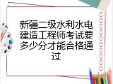 新疆二级水利水电建造工程师考试要多少分才能合格通过