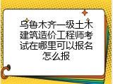 乌鲁木齐一级土木建筑造价工程师考试在哪里可以报名怎么报