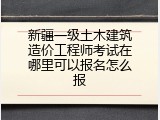 新疆一级土木建筑造价工程师考试在哪里可以报名怎么报