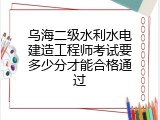 乌海二级水利水电建造工程师考试要多少分才能合格通过