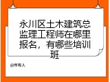 永川区土木建筑总监理工程师在哪里报名，有哪些培训班