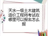 天水一级土木建筑造价工程师考试在哪里可以报名怎么报