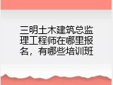 三明土木建筑总监理工程师在哪里报名，有哪些培训班