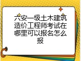 六安一级土木建筑造价工程师考试在哪里可以报名怎么报