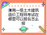 淮南一级土木建筑造价工程师考试在哪里可以报名怎么报