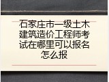 石家庄市一级土木建筑造价工程师考试在哪里可以报名怎么报