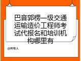 巴音郭楞一级交通运输造价工程师考试代报名和培训机构哪里有