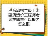 巴音郭楞二级土木建筑造价工程师考试在哪里可以报名怎么报