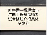吐鲁番一级通信与广电工程建造师考试合格线介绍具体多少分