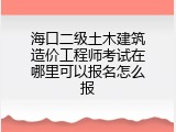 海口二级土木建筑造价工程师考试在哪里可以报名怎么报