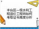 丰台区一级水利工程造价工程师如何考取证书难度分析
