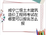 咸宁二级土木建筑造价工程师考试在哪里可以报名怎么报