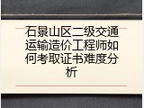 石景山区二级交通运输造价工程师如何考取证书难度分析