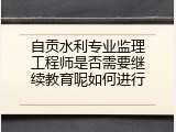 自贡水利专业监理工程师是否需要继续教育呢如何进行
