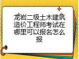 龙岩二级土木建筑造价工程师考试在哪里可以报名怎么报