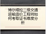 博尔塔拉二级交通运输造价工程师如何考取证书难度分析