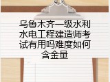 乌鲁木齐一级水利水电工程建造师考试有用吗难度如何含金量