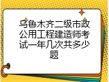 乌鲁木齐二级市政公用工程建造师考试一年几次共多少题