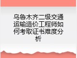 乌鲁木齐二级交通运输造价工程师如何考取证书难度分析