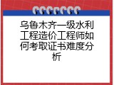 乌鲁木齐一级水利工程造价工程师如何考取证书难度分析