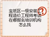 宝坻区一级安装工程造价工程师考试在哪报名培训机构怎么找