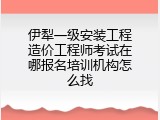 伊犁一级安装工程造价工程师考试在哪报名培训机构怎么找