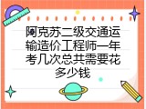 阿克苏二级交通运输造价工程师一年考几次总共需要花多少钱