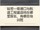哈密一级港口与航道工程建造师在哪里报名，有哪些培训班