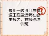 银川一级港口与航道工程建造师在哪里报名，有哪些培训班