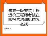 来宾一级安装工程造价工程师考试在哪报名培训机构怎么找