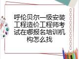 呼伦贝尔一级安装工程造价工程师考试在哪报名培训机构怎么找