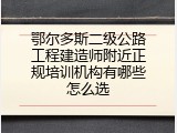 鄂尔多斯二级公路工程建造师附近正规培训机构有哪些怎么选