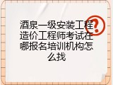 酒泉一级安装工程造价工程师考试在哪报名培训机构怎么找