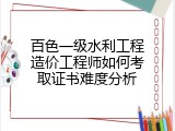 百色一级水利工程造价工程师如何考取证书难度分析