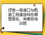 甘肃一级港口与航道工程建造师在哪里报名，有哪些培训班