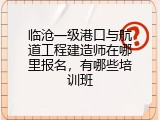 临沧一级港口与航道工程建造师在哪里报名，有哪些培训班