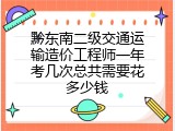 黔东南二级交通运输造价工程师一年考几次总共需要花多少钱