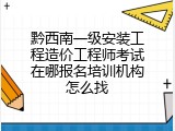 黔西南一级安装工程造价工程师考试在哪报名培训机构怎么找
