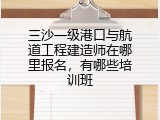 三沙一级港口与航道工程建造师在哪里报名，有哪些培训班