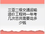三亚二级交通运输造价工程师一年考几次总共需要花多少钱