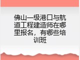 佛山一级港口与航道工程建造师在哪里报名，有哪些培训班