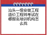 汕头一级安装工程造价工程师考试在哪报名培训机构怎么找
