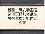 郴州一级安装工程造价工程师考试在哪报名培训机构怎么找