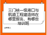 三门峡一级港口与航道工程建造师在哪里报名，有哪些培训班